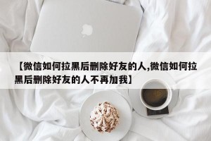 【微信如何拉黑后删除好友的人,微信如何拉黑后删除好友的人不再加我】