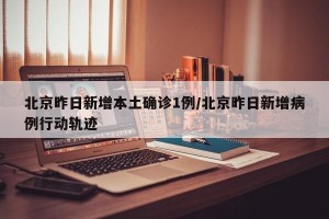 北京昨日新增本土确诊1例/北京昨日新增病例行动轨迹