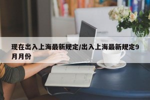 现在出入上海最新规定/出入上海最新规定9月月份