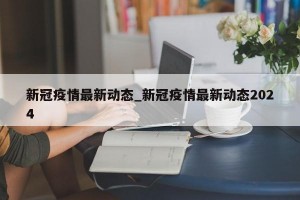 新冠疫情最新动态_新冠疫情最新动态2024