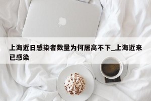 上海近日感染者数量为何居高不下_上海近来已感染