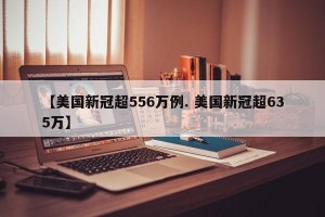 【美国新冠超556万例. 美国新冠超635万】