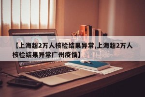【上海超2万人核检结果异常,上海超2万人核检结果异常广州疫情】