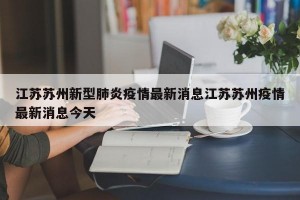 江苏苏州新型肺炎疫情最新消息江苏苏州疫情最新消息今天