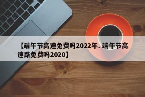 【端午节高速免费吗2022年. 端午节高速路免费吗2020】