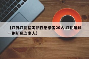【江苏江阴检出阳性感染者20人,江阴确诊一例新冠当事人】