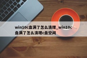 win10c盘满了怎么清理_win10c盘满了怎么清理c盘空间