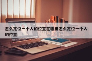 怎么定位一个人的位置在哪里怎么定位一个人的位置