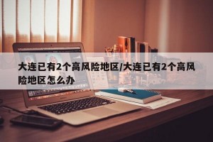 大连已有2个高风险地区/大连已有2个高风险地区怎么办