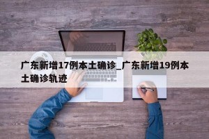 广东新增17例本土确诊_广东新增19例本土确诊轨迹