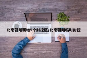 北京朝阳新增5个封控区/北京朝阳临时封控