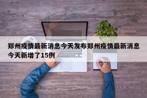 郑州疫情最新消息今天发布郑州疫情最新消息今天新增了15例