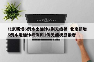 北京新增6例本土确诊2例无症状_北京新增5例本地确诊病例和1例无症状感染者