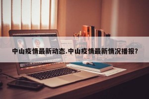 中山疫情最新动态.中山疫情最新情况播报？