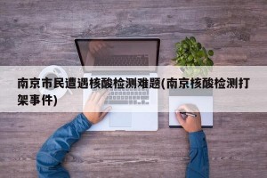 南京市民遭遇核酸检测难题(南京核酸检测打架事件)