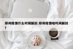郑州疫情什么时候解封.郑州疫情啥时间解封？