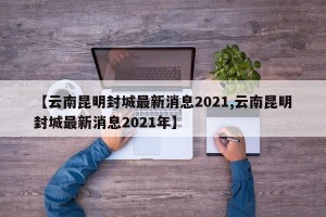 【云南昆明封城最新消息2021,云南昆明封城最新消息2021年】