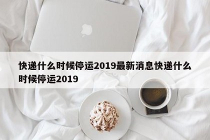 快递什么时候停运2019最新消息快递什么时候停运2019
