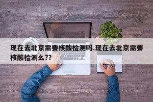 现在去北京需要核酸检测吗.现在去北京需要核酸检测么?？