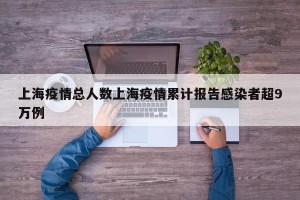 上海疫情总人数上海疫情累计报告感染者超9万例