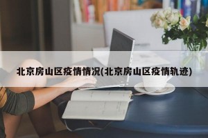 北京房山区疫情情况(北京房山区疫情轨迹)