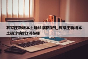 石家庄新增本土确诊病例3例_石家庄新增本土确诊病例3例在哪