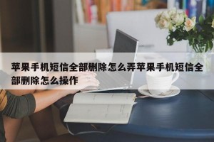 苹果手机短信全部删除怎么弄苹果手机短信全部删除怎么操作