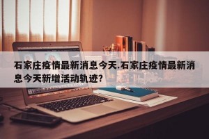 石家庄疫情最新消息今天.石家庄疫情最新消息今天新增活动轨迹？