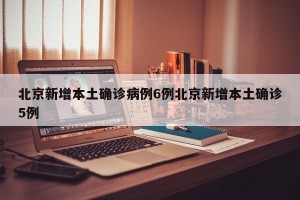 北京新增本土确诊病例6例北京新增本土确诊5例