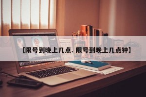 【限号到晚上几点. 限号到晚上几点钟】