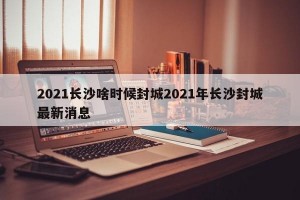 2021长沙啥时候封城2021年长沙封城最新消息