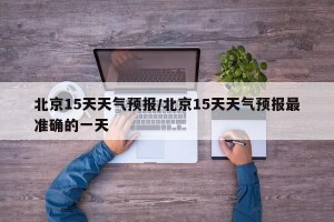 北京15天天气预报/北京15天天气预报最准确的一天