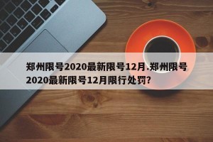 郑州限号2020最新限号12月.郑州限号2020最新限号12月限行处罚？