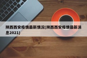 陕西西安疫情最新情况(陕西西安疫情最新消息2021)