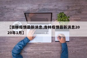 【吉林疫情最新消息,吉林疫情最新消息2020年1月】