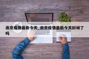 南京疫情最新今天_南京疫情最新今天封城了吗