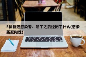 5位新冠感染者：阳了之后经历了什么(感染新冠阳性)