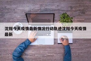 沈阳今天疫情最新情况行动轨迹沈阳今天疫情最新