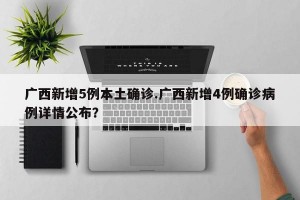 广西新增5例本土确诊.广西新增4例确诊病例详情公布？