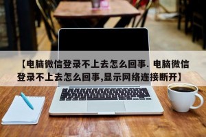 【电脑微信登录不上去怎么回事. 电脑微信登录不上去怎么回事,显示网络连接断开】