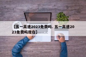 【五一高速2023免费吗. 五一高速2023免费吗现在】