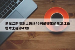 黑龙江新增本土确诊43例是哪里的黑龙江新增本土确诊43例