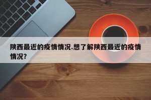 陕西最近的疫情情况.想了解陕西最近的疫情情况？