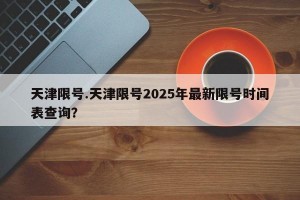 天津限号.天津限号2025年最新限号时间表查询？