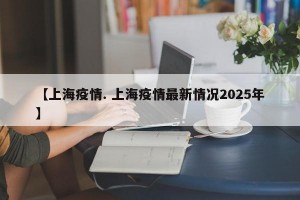 【上海疫情. 上海疫情最新情况2025年】