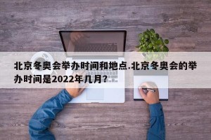 北京冬奥会举办时间和地点.北京冬奥会的举办时间是2022年几月？