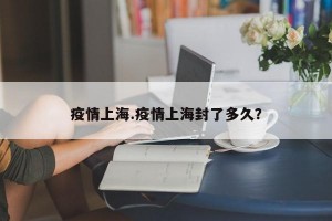 疫情上海.疫情上海封了多久？