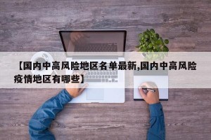 【国内中高风险地区名单最新,国内中高风险疫情地区有哪些】