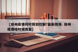 【郑州疫情何时得到控制?最新预测. 郑州疫情啥时候恢复】