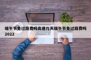 端午节免过路费吗高速几天端午节免过路费吗2022